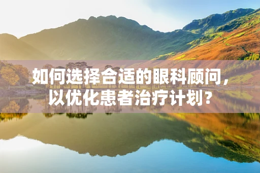 如何选择合适的眼科顾问，以优化患者治疗计划？