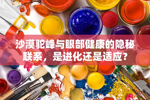 沙漠驼峰与眼部健康的隐秘联系，是进化还是适应？
