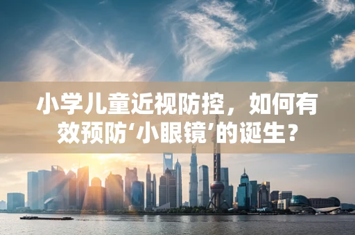 小学儿童近视防控，如何有效预防‘小眼镜’的诞生？