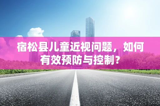 宿松县儿童近视问题，如何有效预防与控制？