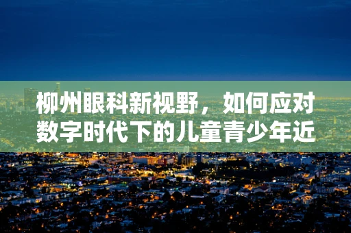 柳州眼科新视野，如何应对数字时代下的儿童青少年近视问题？