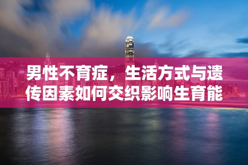 男性不育症，生活方式与遗传因素如何交织影响生育能力？