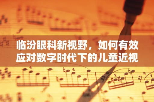 临汾眼科新视野，如何有效应对数字时代下的儿童近视问题？
