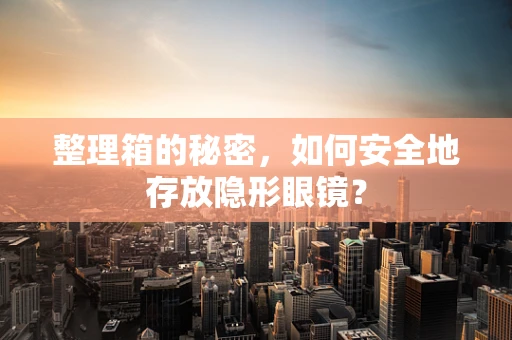整理箱的秘密，如何安全地存放隐形眼镜？