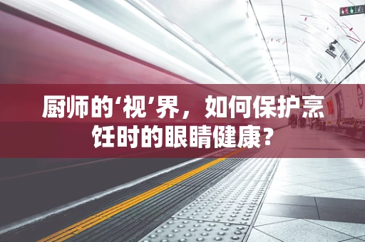 厨师的‘视’界，如何保护烹饪时的眼睛健康？