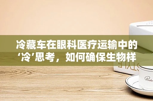 冷藏车在眼科医疗运输中的‘冷’思考，如何确保生物样本的稳定与安全？