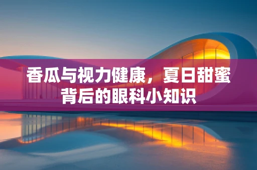 香瓜与视力健康，夏日甜蜜背后的眼科小知识