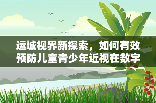 运城视界新探索，如何有效预防儿童青少年近视在数字时代的加剧？
