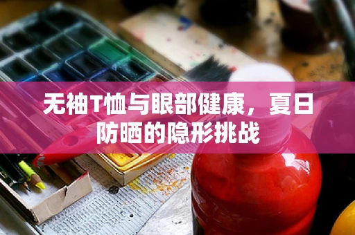 无袖T恤与眼部健康，夏日防晒的隐形挑战