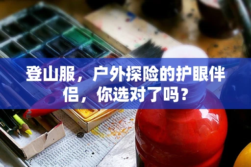 登山服，户外探险的护眼伴侣，你选对了吗？