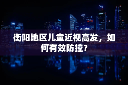 衡阳地区儿童近视高发，如何有效防控？
