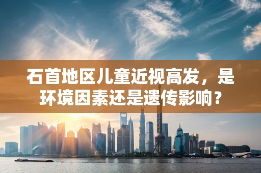 石首地区儿童近视高发，是环境因素还是遗传影响？