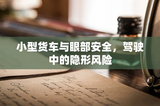 小型货车与眼部安全，驾驶中的隐形风险