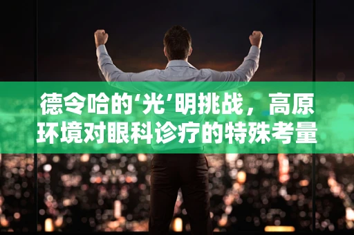 德令哈的‘光’明挑战，高原环境对眼科诊疗的特殊考量