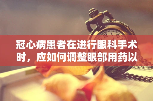 冠心病患者在进行眼科手术时，应如何调整眼部用药以减少心脏风险？