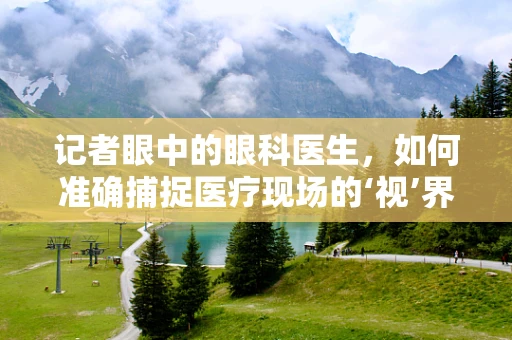 记者眼中的眼科医生，如何准确捕捉医疗现场的‘视’界？