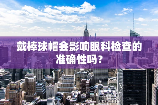 戴棒球帽会影响眼科检查的准确性吗？