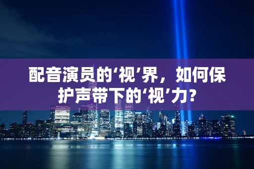 配音演员的‘视’界，如何保护声带下的‘视’力？