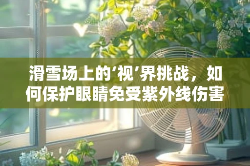 滑雪场上的‘视’界挑战，如何保护眼睛免受紫外线伤害？