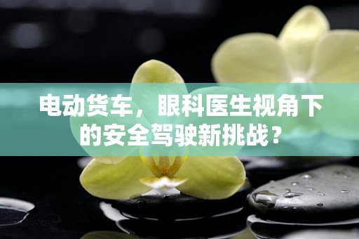 电动货车，眼科医生视角下的安全驾驶新挑战？
