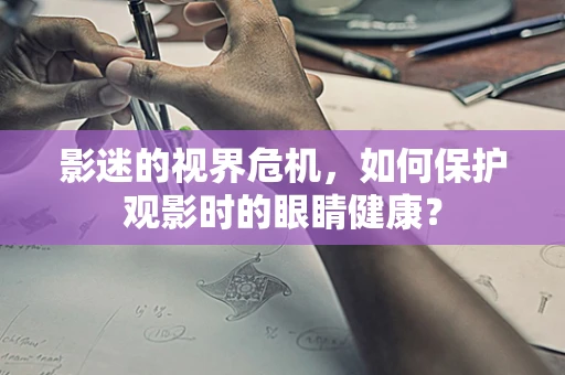影迷的视界危机，如何保护观影时的眼睛健康？