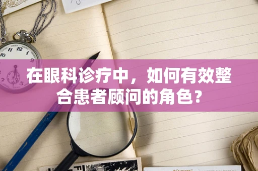 在眼科诊疗中，如何有效整合患者顾问的角色？