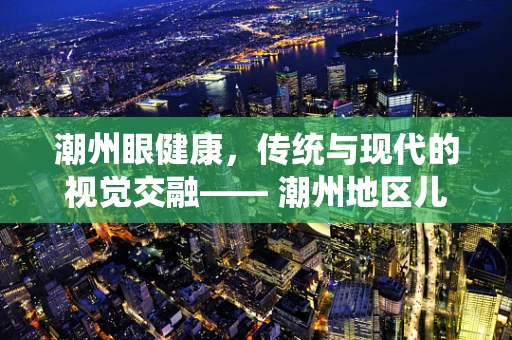 潮州眼健康，传统与现代的视觉交融—— 潮州地区儿童青少年近视防控的挑战与对策