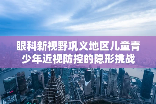 眼科新视野巩义地区儿童青少年近视防控的隐形挑战