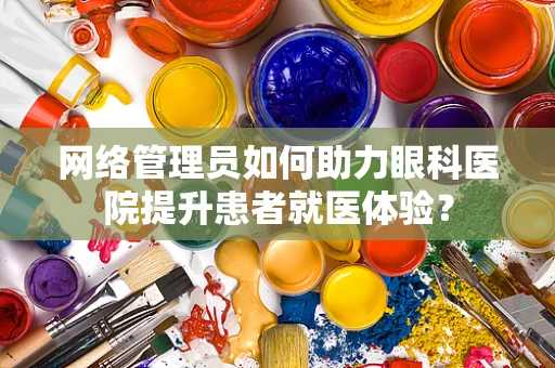 网络管理员如何助力眼科医院提升患者就医体验？