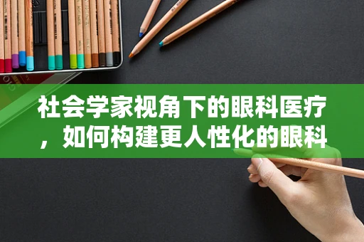 社会学家视角下的眼科医疗，如何构建更人性化的眼科服务？