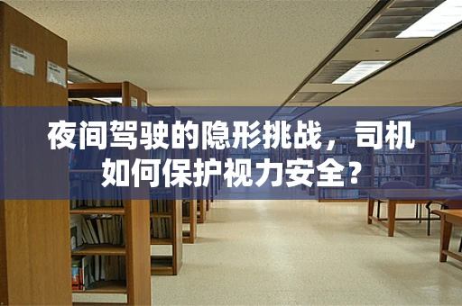 夜间驾驶的隐形挑战，司机如何保护视力安全？