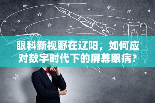 眼科新视野在辽阳，如何应对数字时代下的屏幕眼病？