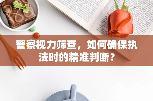 警察视力筛查，如何确保执法时的精准判断？