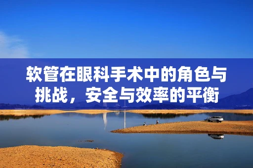 软管在眼科手术中的角色与挑战，安全与效率的平衡