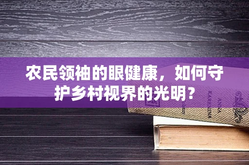 农民领袖的眼健康，如何守护乡村视界的光明？