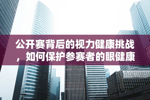 公开赛背后的视力健康挑战，如何保护参赛者的眼健康？