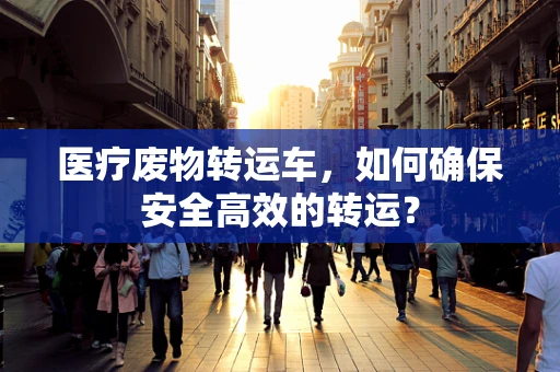 医疗废物转运车，如何确保安全高效的转运？