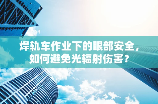 焊轨车作业下的眼部安全，如何避免光辐射伤害？