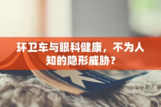 环卫车与眼科健康，不为人知的隐形威胁？