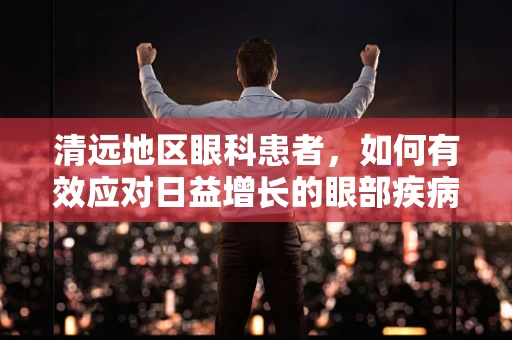 清远地区眼科患者，如何有效应对日益增长的眼部疾病挑战？