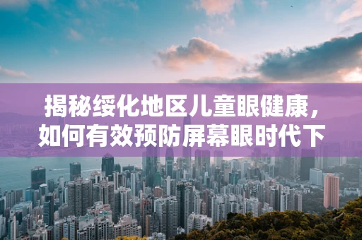 揭秘绥化地区儿童眼健康，如何有效预防屏幕眼时代下的近视高发？