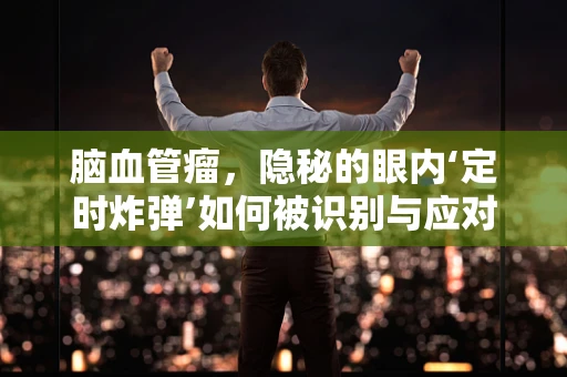 脑血管瘤，隐秘的眼内‘定时炸弹’如何被识别与应对？