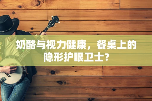 奶酪与视力健康，餐桌上的隐形护眼卫士？