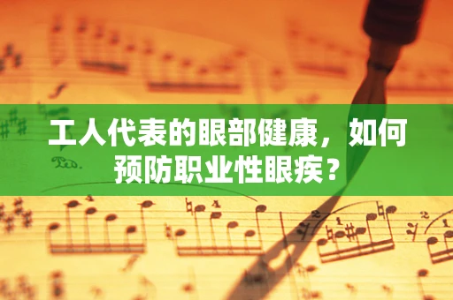 工人代表的眼部健康，如何预防职业性眼疾？