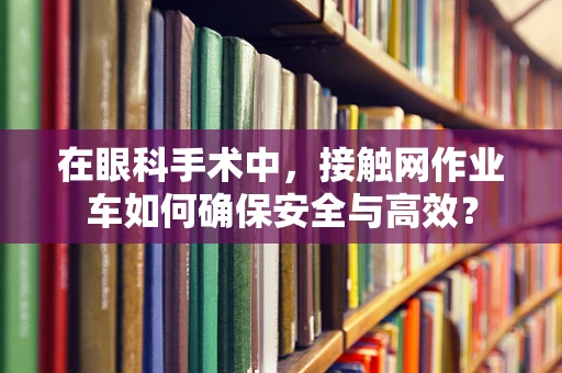 在眼科手术中，接触网作业车如何确保安全与高效？