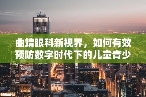 曲靖眼科新视界，如何有效预防数字时代下的儿童青少年近视问题？