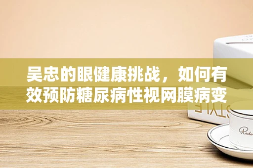 吴忠的眼健康挑战，如何有效预防糖尿病性视网膜病变？