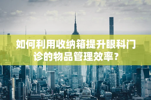 如何利用收纳箱提升眼科门诊的物品管理效率？