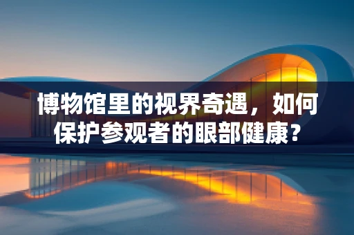 博物馆里的视界奇遇，如何保护参观者的眼部健康？