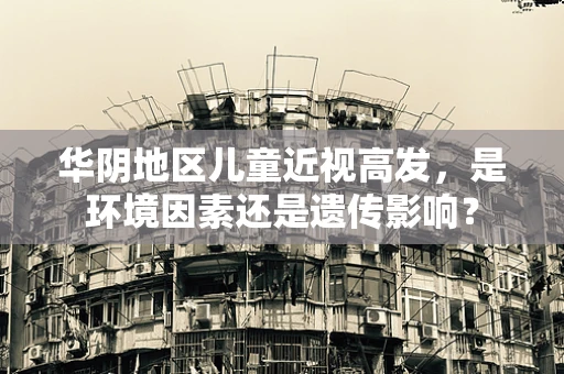 华阴地区儿童近视高发，是环境因素还是遗传影响？